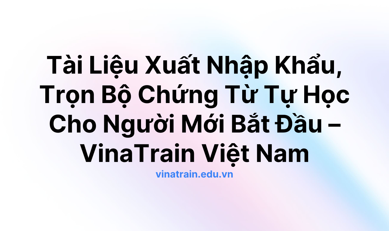 Tài Liệu Xuất Nhập Khẩu, Trọn Bộ Chứng Từ Tự Học Cho Người Mới Bắt Đầu – VinaTrain Việt Nam